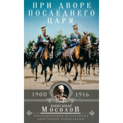 Александр Мосолов: При дворе последнего царя. Воспоминания начальника дворцовой канцелярии. 1900-1916 Александр Мосолов: При дворе последнего царя. Воспоминания начальника дворцовой канцелярии. 1900-1916