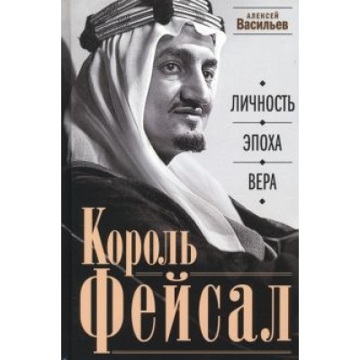 Алексей Васильев: Король Фейсал. Личность, эпоха, вера Алексей Васильев: Король Фейсал. Личность, эпоха, вера