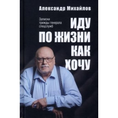 Александр Михайлов: Иду по жизни как хочу. Записки трижды генерала спецслужб Александр Михайлов: Иду по жизни как хочу. Записки трижды генерала спецслужб