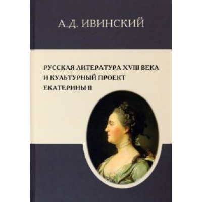 Александр Ивинский: Русская литература XVIII в. и культурный проект Екатерины II Александр Ивинский: Русская литература XVIII в. и культурный проект Екатерины II