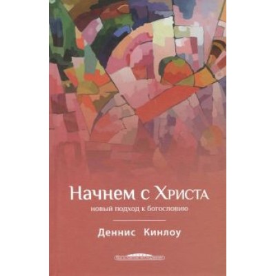 Деннис Кинлоу: Начнем с Христа. Новый подход к богословию Деннис Кинлоу: Начнем с Христа. Новый подход к богословию