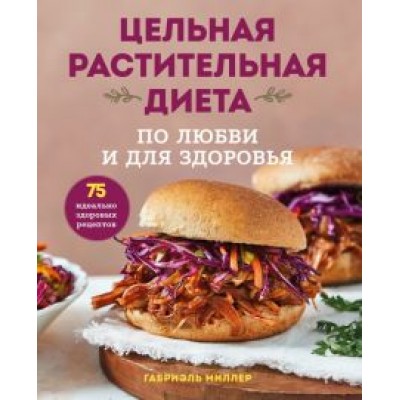 Габриэль Миллер: Цельная растительная диета. По любви и для здоровья. 75 идеально здоровых рецептов Габриэль Миллер: Цельная растительная диета. По любви и для здоровья. 75 идеально здоровых рецептов