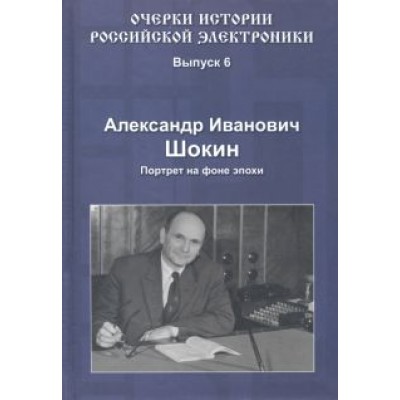 Александр Шокин: Очерки истории российской электроники. Выпуск 6. Александр Иванович Шокин. Портрет на фоне эпохи Александр Шокин: Очерки истории российской электроники. Выпуск 6. Александр Иванович Шокин. Портрет на фоне эпохи