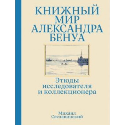 Михаил Сеславинский: Книжный мир Александра Бенуа. Этюды исследователя и коллекционера Михаил Сеславинский: Книжный мир Александра Бенуа. Этюды исследователя и коллекционера