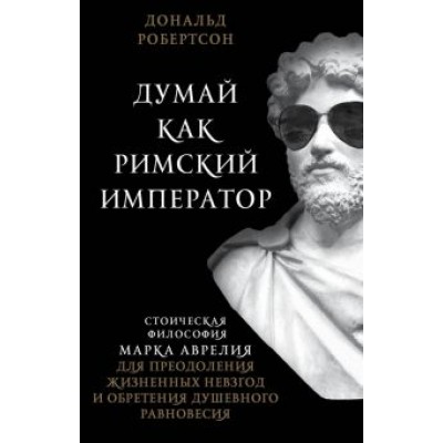 Дональд Робертсон: Думай как римский император. Стоическая философия Марка Аврелия для преодоления жизненных невзгод Дональд Робертсон: Думай как римский император. Стоическая философия Марка Аврелия для преодоления жизненных невзгод