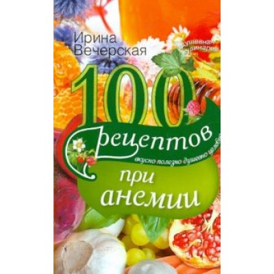 Ирина Вечерская: 100 рецептов при анемии. Вкусно, полезно, душевно, целебно Ирина Вечерская: 100 рецептов при анемии. Вкусно, полезно, душевно, целебно
